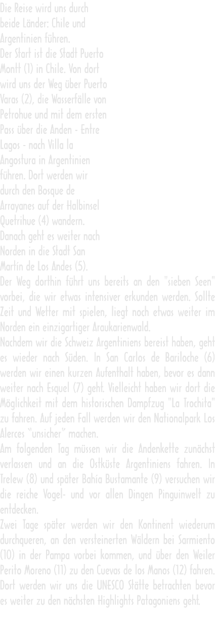 Die Reise wird uns durch beide Länder: Chile und Argentinien führen. Der Start ist die Stadt Puerto Montt (1) in Chile. Von dort wird uns der Weg über Puerto Varas (2), die Wasserfälle von Petrohue und mit dem ersten Pass über die Anden - Entre Lagos - nach Villa la Angostura in Argentinien führen. Dort werden wir durch den Bosque de Arrayanes auf der Halbinsel Quetrihue (4) wandern. Danach geht es weiter nach Norden in die Stadt San Martín de Los Andes (5). Der Weg dorthin führt uns bereits an den "sieben Seen" vorbei, die wir etwas intensiver erkunden werden. Sollte Zeit und Wetter mit spielen, liegt noch etwas weiter im Norden ein einzigartiger Araukarienwald. Nachdem wir die Schweiz Argentiniens bereist haben, geht es wieder nach Süden. In San Carlos de Bariloche (6) werden wir einen kurzen Aufenthalt haben, bevor es dann weiter nach Esquel (7) geht. Vielleicht haben wir dort die Möglichkeit mit dem historischen Dampfzug "La Trochita" zu fahren. Auf jeden Fall werden wir den Nationalpark Los Alerces “unsicher” machen. Am folgenden Tag müssen wir die Andenkette zunächst verlassen und an die Ostküste Argentiniens fahren. In Trelew (8) und später Bahía Bustamante (9) versuchen wir die reiche Vogel- und vor allen Dingen Pinguinwelt zu entdecken. Zwei Tage später werden wir den Kontinent wiederum durchqueren, an den versteinerten Wäldern bei Sarmiento (10) in der Pampa vorbei kommen, und über den Weiler Perito Moreno (11) zu den Cuevas de los Manos (12) fahren. Dort werden wir uns die UNESCO Stätte betrachten bevor es weiter zu den nächsten Highlights Patagoniens geht.   Die Reise wird uns durch beide Länder: Chile und Argentinien führen. Der Start ist die Stadt Puerto Montt (1) in Chile. Von dort wird uns der Weg über Puerto Varas (2), die Wasserfälle von Petrohue und mit dem ersten Pass über die Anden - Entre Lagos - nach Villa la Angostura in Argentinien führen. Dort werden wir durch den Bosque de Arrayanes auf der Halbinsel Quetrihue (4) wandern. Danach geht es weiter nach Norden in die Stadt San Martín de Los Andes (5). Der Weg dorthin führt uns bereits an den "sieben Seen" vorbei, die wir etwas intensiver erkunden werden. Sollte Zeit und Wetter mit spielen, liegt noch etwas weiter im Norden ein einzigartiger Araukarienwald. Nachdem wir die Schweiz Argentiniens bereist haben, geht es wieder nach Süden. In San Carlos de Bariloche (6) werden wir einen kurzen Aufenthalt haben, bevor es dann weiter nach Esquel (7) geht. Vielleicht haben wir dort die Möglichkeit mit dem historischen Dampfzug "La Trochita" zu fahren. Auf jeden Fall werden wir den Nationalpark Los Alerces “unsicher” machen. Am folgenden Tag müssen wir die Andenkette zunächst verlassen und an die Ostküste Argentiniens fahren. In Trelew (8) und später Bahía Bustamante (9) versuchen wir die reiche Vogel- und vor allen Dingen Pinguinwelt zu entdecken. Zwei Tage später werden wir den Kontinent wiederum durchqueren, an den versteinerten Wäldern bei Sarmiento (10) in der Pampa vorbei kommen, und über den Weiler Perito Moreno (11) zu den Cuevas de los Manos (12) fahren. Dort werden wir uns die UNESCO Stätte betrachten bevor es weiter zu den nächsten Highlights Patagoniens geht.