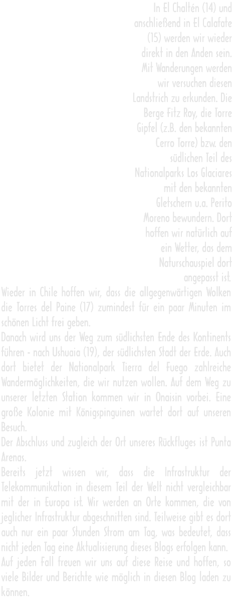 In El Chaltén (14) und anschließend in El Calafate (15) werden wir wieder direkt in den Anden sein. Mit Wanderungen werden wir versuchen diesen Landstrich zu erkunden. Die Berge Fitz Roy, die Torre Gipfel (z.B. den bekannten Cerro Torre) bzw. den südlichen Teil des Nationalparks Los Glaciares mit den bekannten Gletschern u.a. Perito Moreno bewundern. Dort hoffen wir natürlich auf ein Wetter, das dem Naturschauspiel dort angepasst ist. Wieder in Chile hoffen wir, dass die allgegenwärtigen Wolken die Torres del Paine (17) zumindest für ein paar Minuten im schönen Licht frei geben. Danach wird uns der Weg zum südlichsten Ende des Kontinents führen - nach Ushuaia (19), der südlichsten Stadt der Erde. Auch dort bietet der Nationalpark Tierra del Fuego zahlreiche Wandermöglichkeiten, die wir nutzen wollen. Auf dem Weg zu unserer letzten Station kommen wir in Onaisin vorbei. Eine große Kolonie mit Königspinguinen wartet dort auf unseren Besuch. Der Abschluss und zugleich der Ort unseres Rückfluges ist Punta Arenas. Bereits jetzt wissen wir, dass die Infrastruktur der Telekommunikation in diesem Teil der Welt nicht vergleichbar mit der in Europa ist. Wir werden an Orte kommen, die von jeglicher Infrastruktur abgeschnitten sind. Teilweise gibt es dort auch nur ein paar Stunden Strom am Tag, was bedeutet, dass nicht jeden Tag eine Aktualisierung dieses Blogs erfolgen kann. Auf jeden Fall freuen wir uns auf diese Reise und hoffen, so viele Bilder und Berichte wie möglich in diesen Blog laden zu können.  In El Chaltén (14) und anschließend in El Calafate (15) werden wir wieder direkt in den Anden sein. Mit Wanderungen werden wir versuchen diesen Landstrich zu erkunden. Die Berge Fitz Roy, die Torre Gipfel (z.B. den bekannten Cerro Torre) bzw. den südlichen Teil des Nationalparks Los Glaciares mit den bekannten Gletschern u.a. Perito Moreno bewundern. Dort hoffen wir natürlich auf ein Wetter, das dem Naturschauspiel dort angepasst ist. Wieder in Chile hoffen wir, dass die allgegenwärtigen Wolken die Torres del Paine (17) zumindest für ein paar Minuten im schönen Licht frei geben. Danach wird uns der Weg zum südlichsten Ende des Kontinents führen - nach Ushuaia (19), der südlichsten Stadt der Erde. Auch dort bietet der Nationalpark Tierra del Fuego zahlreiche Wandermöglichkeiten, die wir nutzen wollen. Auf dem Weg zu unserer letzten Station kommen wir in Onaisin vorbei. Eine große Kolonie mit Königspinguinen wartet dort auf unseren Besuch. Der Abschluss und zugleich der Ort unseres Rückfluges ist Punta Arenas. Bereits jetzt wissen wir, dass die Infrastruktur der Telekommunikation in diesem Teil der Welt nicht vergleichbar mit der in Europa ist. Wir werden an Orte kommen, die von jeglicher Infrastruktur abgeschnitten sind. Teilweise gibt es dort auch nur ein paar Stunden Strom am Tag, was bedeutet, dass nicht jeden Tag eine Aktualisierung dieses Blogs erfolgen kann. Auf jeden Fall freuen wir uns auf diese Reise und hoffen, so viele Bilder und Berichte wie möglich in diesen Blog laden zu können.