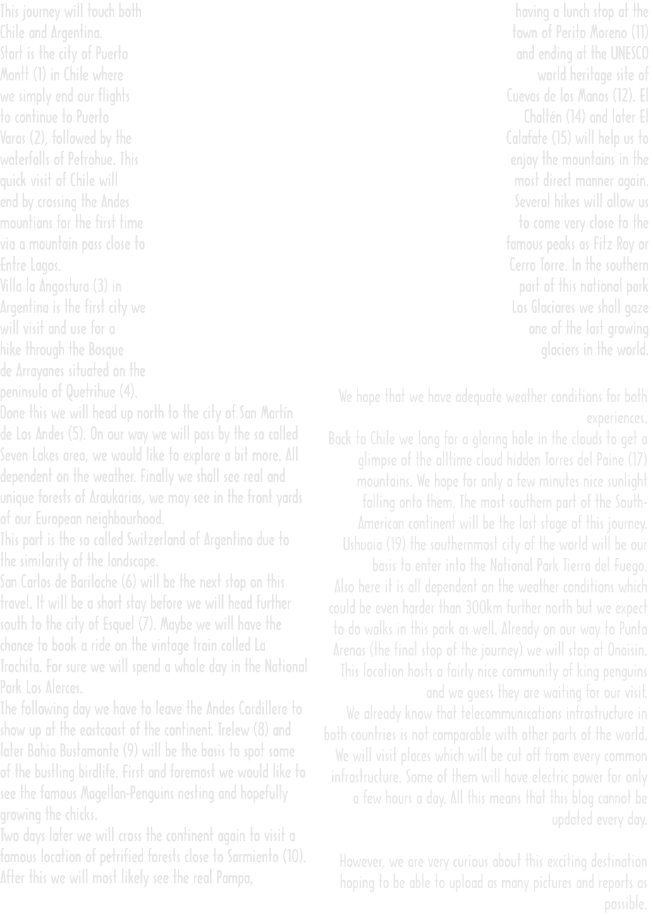 This journey will touch both Chile and Argentina. Start is the city of Puerto Montt (1) in Chile where we simply end our flights to continue to Puerto Varas (2), followed by the waterfalls of Petrohue. This quick visit of Chile will end by crossing the Andes mountians for the first time via a mountain pass close to Entre Lagos. Villa la Angostura (3) in Argentina is the first city we will visit and use for a hike through the Bosque de Arrayanes situated on the peninsula of Quetrihue (4). Done this we will head up north to the city of San Martín de Los Andes (5). On our way we will pass by the so called Seven Lakes area, we would like to explore a bit more. All dependent on the weather. Finally we shall see real and unique forests of Araukarias, we may see in the front yards of our European neighbourhood. This part is the so called Switzerland of Argentina due to the similarity of the landscape. San Carlos de Bariloche (6) will be the next stop on this travel. It will be a short stay before we will head further south to the city of Esquel (7). Maybe we will have the chance to book a ride on the vintage train called La Trochita. For sure we will spend a whole day in the National Park Los Alerces. The following day we have to leave the Andes Cordillere to show up at the eastcoast of the continent. Trelew (8) and later Bahia Bustamante (9) will be the basis to spot some of the bustling birdlife. First and foremost we would like to see the famous Magellan-Penguins nesting and hopefully growing the chicks. Two days later we will cross the continent again to visit a famous location of petrified forests close to Sarmiento (10). After this we will most likely see the real Pampa,   having a lunch stop at the town of Perito Moreno (11) and ending at the UNESCO world heritage site of Cuevas de los Manos (12). El Chaltén (14) and later El Calafate (15) will help us to enjoy the mountains in the most direct manner again. Several hikes will allow us to come very close to the famous peaks as Fitz Roy or Cerro Torre. In the southern part of this national park Los Glaciares we shall gaze one of the last growing glaciers in the world.  We hope that we have adequate weather conditions for both experiences. Back to Chile we long for a glaring hole in the clouds to get a glimpse of the alltime cloud hidden Torres del Paine (17) mountains. We hope for only a few minutes nice sunlight falling onto them. The most southern part of the South-American continent will be the last stage of this journey. Ushuaia (19) the southernmost city of the world will be our basis to enter into the National Park Tierra del Fuego. Also here it is all dependent on the weather conditions which could be even harder than 300km further north but we expect to do walks in this park as well. Already on our way to Punta Arenas (the final stop of the journey) we will stop at Onaisin. This location hosts a fairly nice community of king penguins and we guess they are waiting for our visit. We already know that telecommunications infrastructure in both countries is not comparable with other parts of the world. We will visit places which will be cut off from every common infrastructure. Some of them will have electric power for only a few hours a day. All this means that this blog cannot be updated every day.  However, we are very curious about this exciting destination hoping to be able to upload as many pictures and reports as possible. This journey will touch both Chile and Argentina. Start is the city of Puerto Montt (1) in Chile where we simply end our flights to continue to Puerto Varas (2), followed by the waterfalls of Petrohue. This quick visit of Chile will end by crossing the Andes mountians for the first time via a mountain pass close to Entre Lagos. Villa la Angostura (3) in Argentina is the first city we will visit and use for a hike through the Bosque de Arrayanes situated on the peninsula of Quetrihue (4). Done this we will head up north to the city of San Martín de Los Andes (5). On our way we will pass by the so called Seven Lakes area, we would like to explore a bit more. All dependent on the weather. Finally we shall see real and unique forests of Araukarias, we may see in the front yards of our European neighbourhood. This part is the so called Switzerland of Argentina due to the similarity of the landscape. San Carlos de Bariloche (6) will be the next stop on this travel. It will be a short stay before we will head further south to the city of Esquel (7). Maybe we will have the chance to book a ride on the vintage train called La Trochita. For sure we will spend a whole day in the National Park Los Alerces. The following day we have to leave the Andes Cordillere to show up at the eastcoast of the continent. Trelew (8) and later Bahia Bustamante (9) will be the basis to spot some of the bustling birdlife. First and foremost we would like to see the famous Magellan-Penguins nesting and hopefully growing the chicks. Two days later we will cross the continent again to visit a famous location of petrified forests close to Sarmiento (10). After this we will most likely see the real Pampa,   having a lunch stop at the town of Perito Moreno (11) and ending at the UNESCO world heritage site of Cuevas de los Manos (12). El Chaltén (14) and later El Calafate (15) will help us to enjoy the mountains in the most direct manner again. Several hikes will allow us to come very close to the famous peaks as Fitz Roy or Cerro Torre. In the southern part of this national park Los Glaciares we shall gaze one of the last growing glaciers in the world.